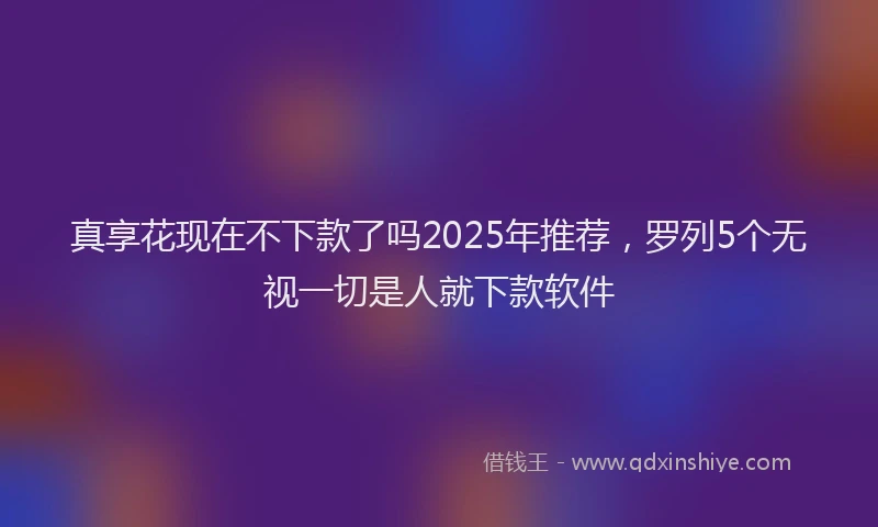 真享花现在不下款了吗2025年推荐，罗列5个无视一切是人就下款软件