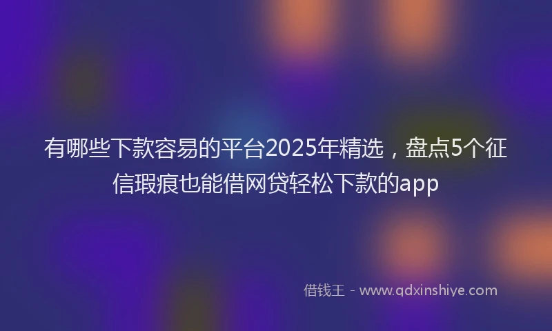 有哪些下款容易的平台2025年精选，盘点5个征信瑕疵也能借网贷轻松下款的app