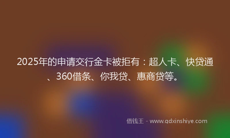 2025年的申请交行金卡被拒有：超人卡、快贷通、360借条、你我贷、惠商贷等。