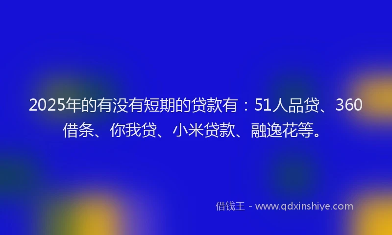 2025年的有没有短期的贷款有：51人品贷、360借条、你我贷、小米贷款、融逸花等。