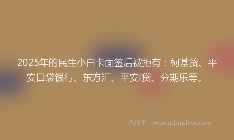 2025年的民生小白卡面签后被拒有：柯基贷、平安口袋银行、东方汇、平安i贷、分期乐等。