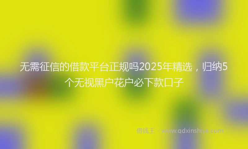 无需征信的借款平台正规吗2025年精选，归纳5个无视黑户花户必下款口子