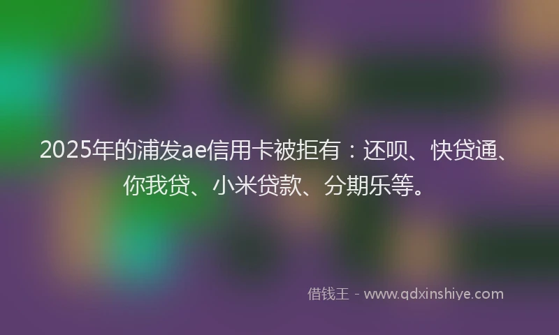 2025年的浦发ae信用卡被拒有：还呗、快贷通、你我贷、小米贷款、分期乐等。