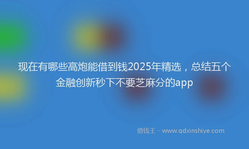 现在有哪些高炮能借到钱2025年精选，总结五个金融创新秒下不要芝麻分的app