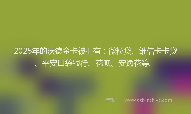 2025年的沃德金卡被拒有：微粒贷、维信卡卡贷、平安口袋银行、花呗、安逸花等。