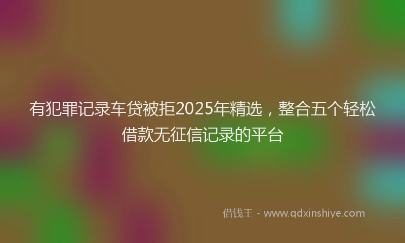 有犯罪记录车贷被拒2025年精选，整合五个轻松借款无征信记录的平台