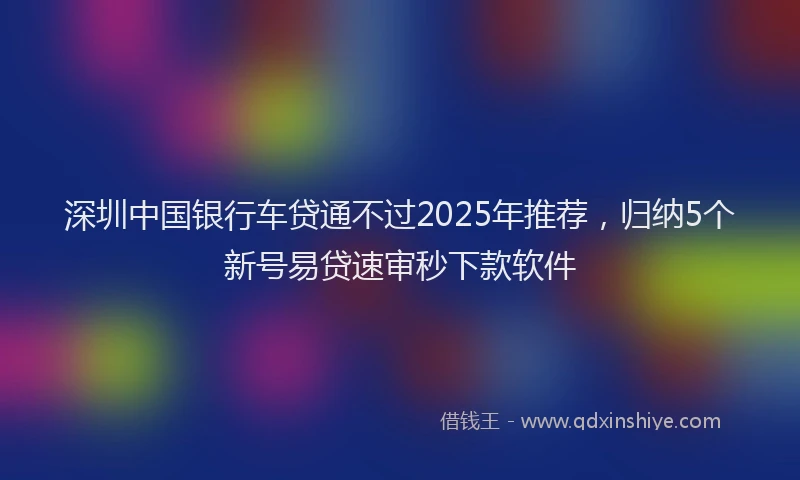深圳中国银行车贷通不过2025年推荐，归纳5个新号易贷速审秒下款软件