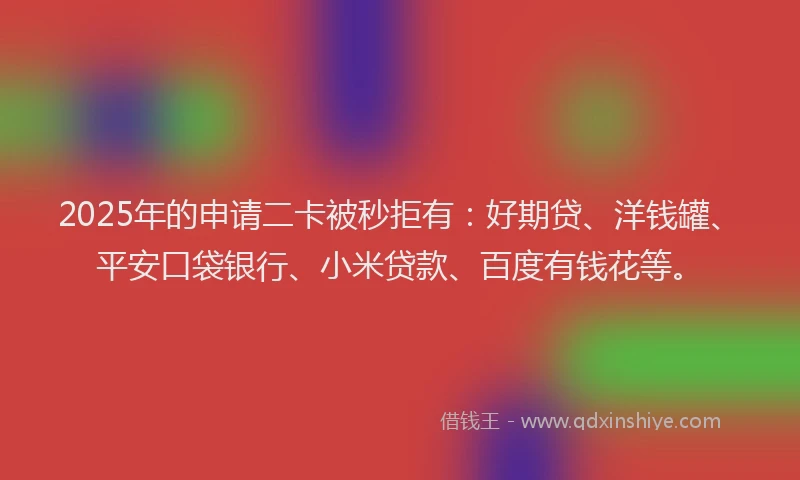 2025年的申请二卡被秒拒有：好期贷、洋钱罐、平安口袋银行、小米贷款、百度有钱花等。