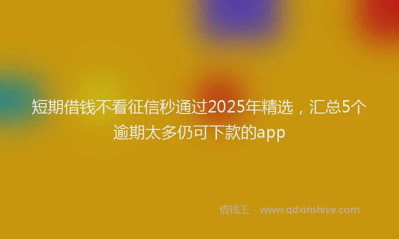 短期借钱不看征信秒通过2025年精选，汇总5个逾期太多仍可下款的app