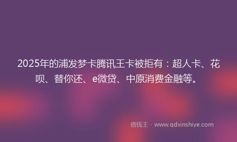 2025年的浦发梦卡腾讯王卡被拒有：超人卡、花呗、替你还、e微贷、中原消费金融等。