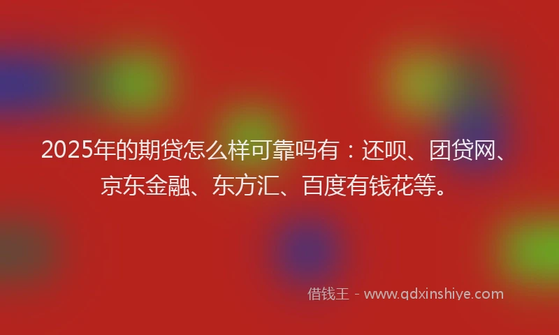 2025年的期贷怎么样可靠吗有：还呗、团贷网、京东金融、东方汇、百度有钱花等。