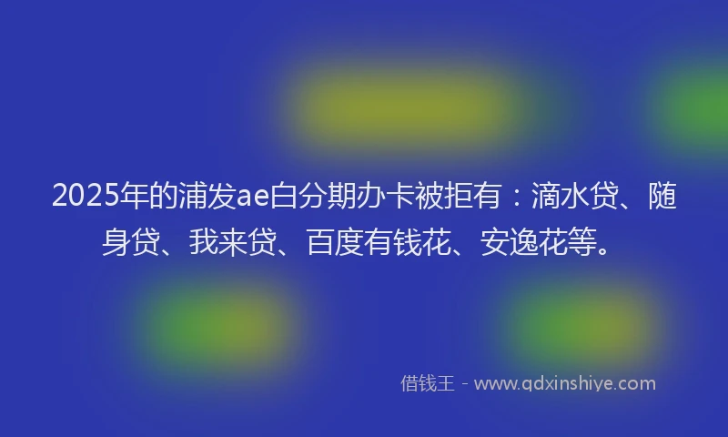 2025年的浦发ae白分期办卡被拒有：滴水贷、随身贷、我来贷、百度有钱花、安逸花等。