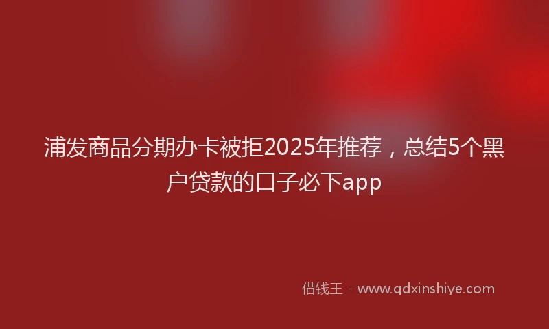浦发商品分期办卡被拒2025年推荐，总结5个黑户贷款的口子必下app