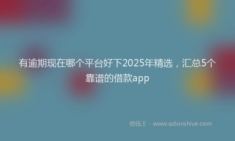 有逾期现在哪个平台好下2025年精选，汇总5个靠谱的借款app
