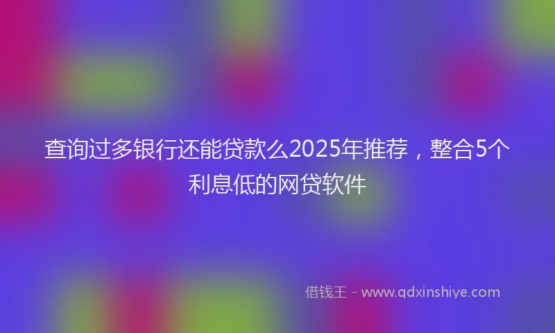 查询过多银行还能贷款么2025年推荐，整合5个利息低的网贷软件