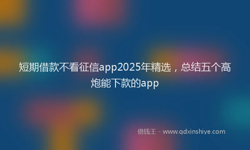 短期借款不看征信app2025年精选，总结五个高炮能下款的app