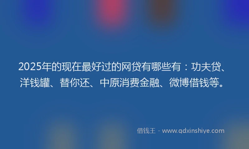2025年的现在最好过的网贷有哪些有：功夫贷、洋钱罐、替你还、中原消费金融、微博借钱等。