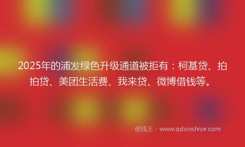 2025年的浦发绿色升级通道被拒有：柯基贷、拍拍贷、美团生活费、我来贷、微博借钱等。