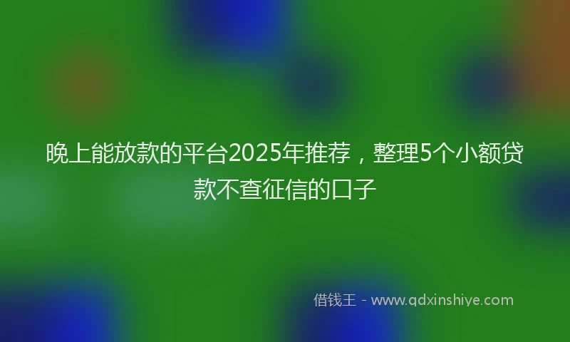 晚上能放款的平台2025年推荐，整理5个小额贷款不查征信的口子