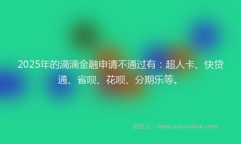 2025年的滴滴金融申请不通过有：超人卡、快贷通、省呗、花呗、分期乐等。
