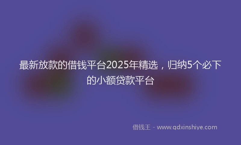 最新放款的借钱平台2025年精选，归纳5个必下的小额贷款平台