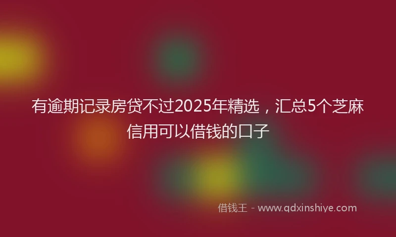 有逾期记录房贷不过2025年精选，汇总5个芝麻信用可以借钱的口子