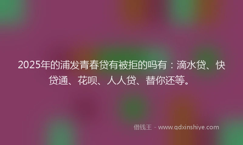 2025年的浦发青春贷有被拒的吗有：滴水贷、快贷通、花呗、人人贷、替你还等。