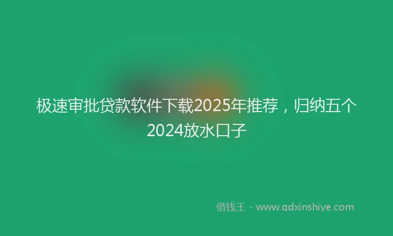 极速审批贷款软件下载2025年推荐，归纳五个2024放水口子