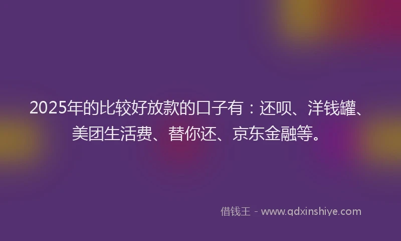 2025年的比较好放款的口子有：还呗、洋钱罐、美团生活费、替你还、京东金融等。