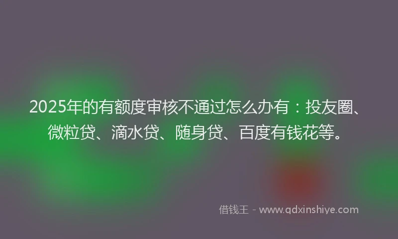 2025年的有额度审核不通过怎么办有：投友圈、微粒贷、滴水贷、随身贷、百度有钱花等。