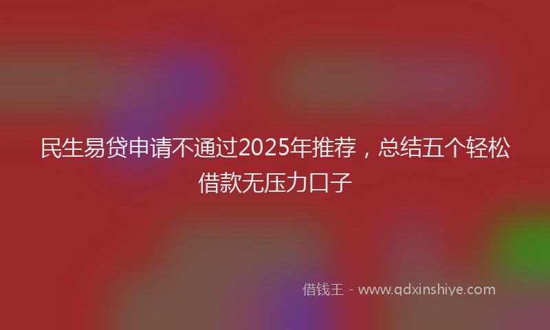 民生易贷申请不通过2025年推荐，总结五个轻松借款无压力口子
