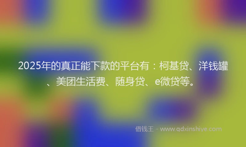 2025年的真正能下款的平台有：柯基贷、洋钱罐、美团生活费、随身贷、e微贷等。