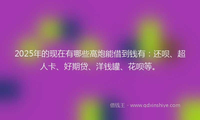 2025年的现在有哪些高炮能借到钱有：还呗、超人卡、好期贷、洋钱罐、花呗等。
