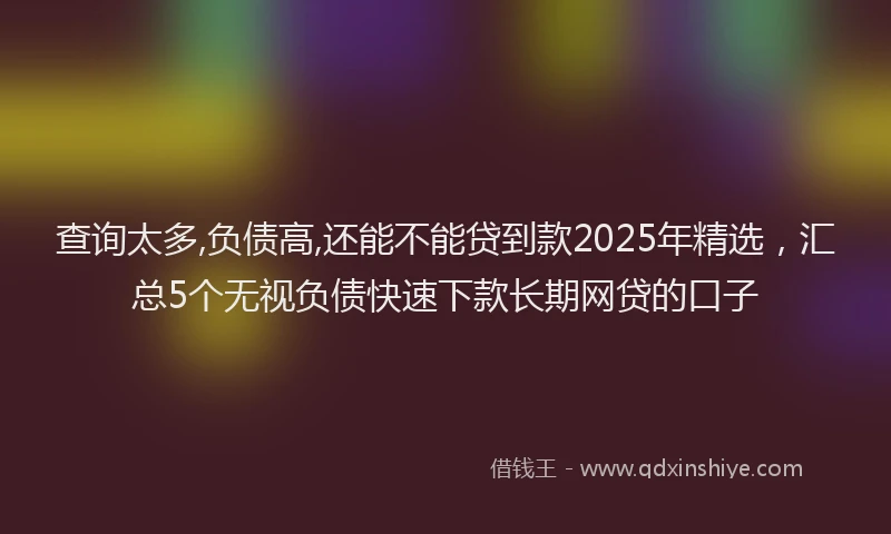查询太多,负债高,还能不能贷到款2025年精选，汇总5个无视负债快速下款长期网贷的口子