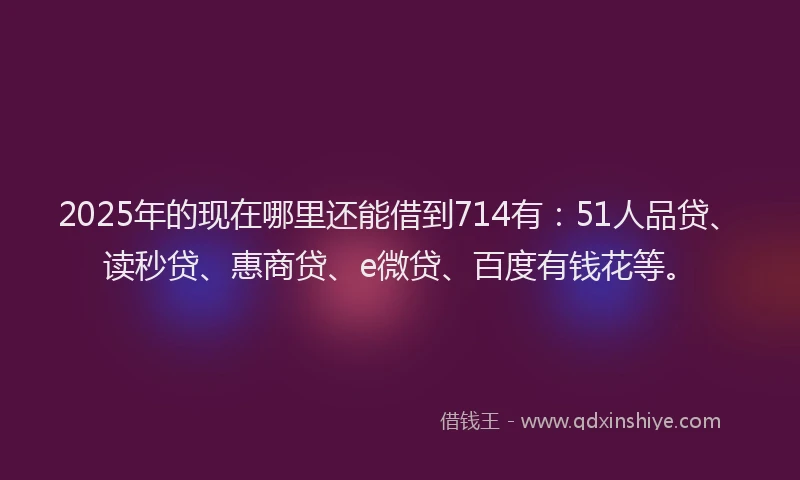 2025年的现在哪里还能借到714有：51人品贷、读秒贷、惠商贷、e微贷、百度有钱花等。
