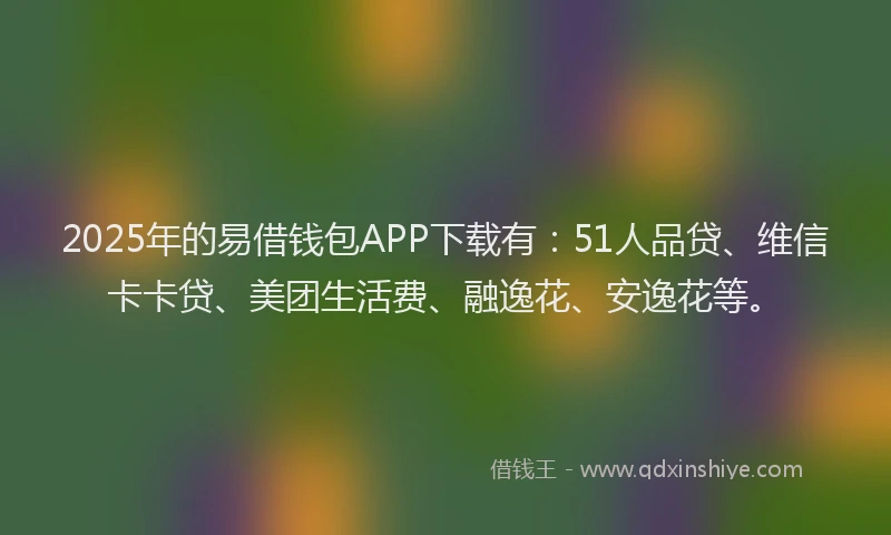 2025年的易借钱包APP下载有：51人品贷、维信卡卡贷、美团生活费、融逸花、安逸花等。