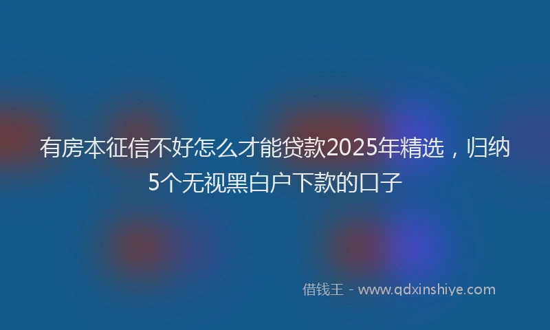 有房本征信不好怎么才能贷款2025年精选，归纳5个无视黑白户下款的口子