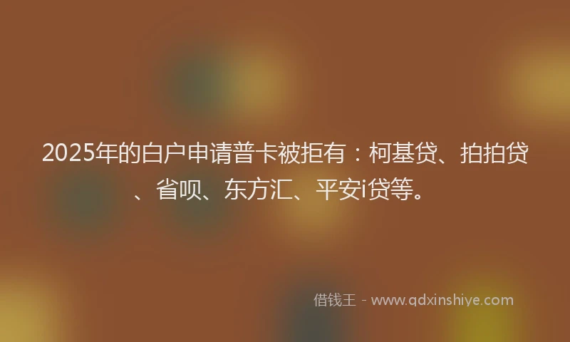 2025年的白户申请普卡被拒有：柯基贷、拍拍贷、省呗、东方汇、平安i贷等。