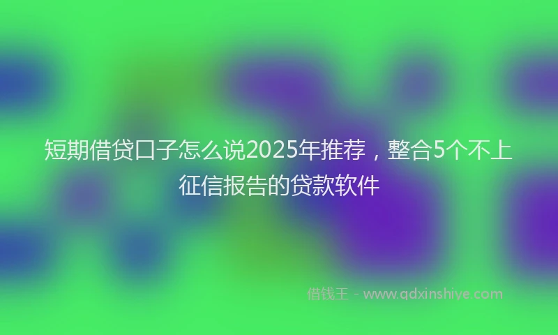 短期借贷口子怎么说2025年推荐，整合5个不上征信报告的贷款软件