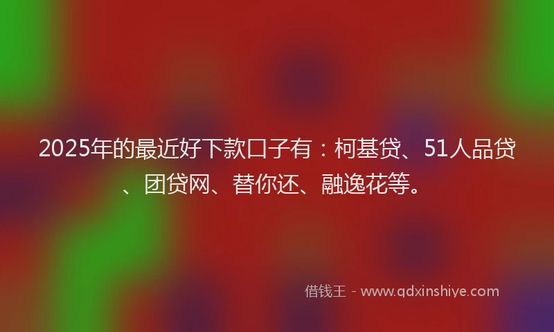 2025年的最近好下款口子有：柯基贷、51人品贷、团贷网、替你还、融逸花等。