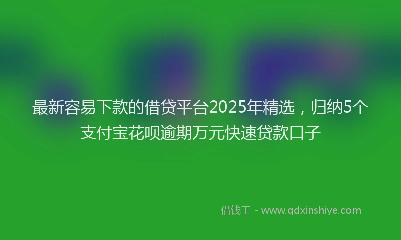 最新容易下款的借贷平台2025年精选，归纳5个支付宝花呗逾期万元快速贷款口子