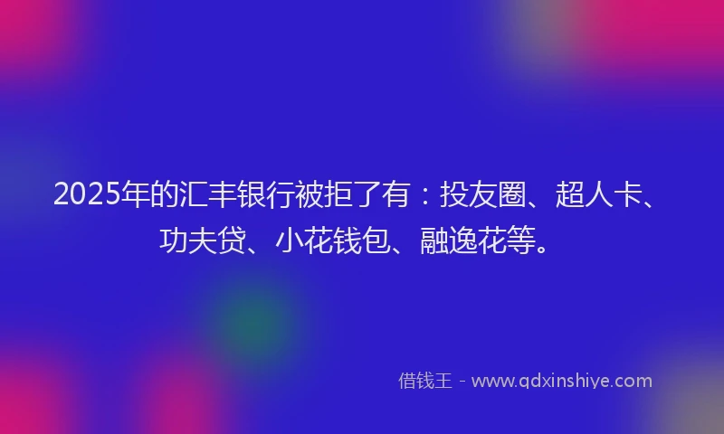2025年的汇丰银行被拒了有：投友圈、超人卡、功夫贷、小花钱包、融逸花等。
