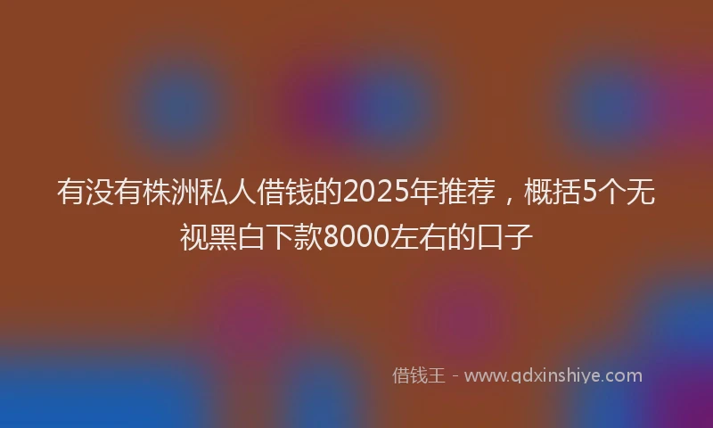 有没有株洲私人借钱的2025年推荐，概括5个无视黑白下款8000左右的口子