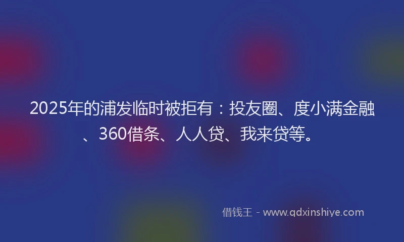 2025年的浦发临时被拒有：投友圈、度小满金融、360借条、人人贷、我来贷等。