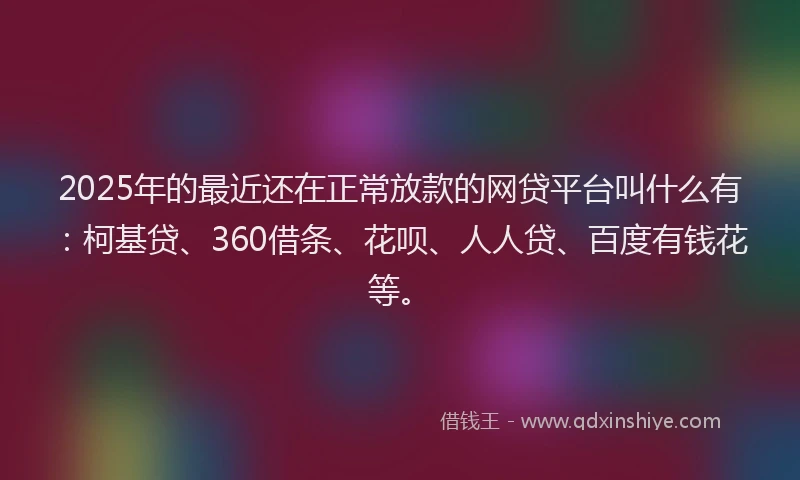 2025年的最近还在正常放款的网贷平台叫什么有：柯基贷、360借条、花呗、人人贷、百度有钱花等。