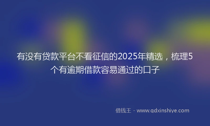 有没有贷款平台不看征信的2025年精选，梳理5个有逾期借款容易通过的口子