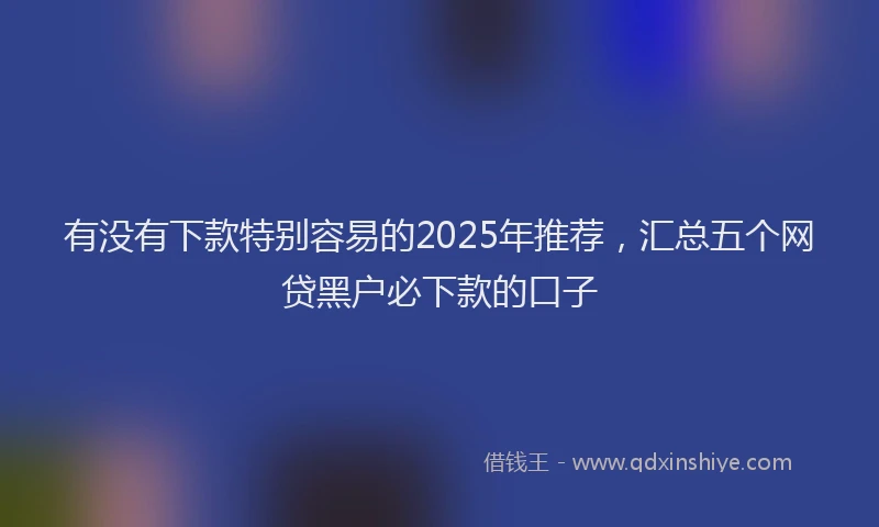 有没有下款特别容易的2025年推荐，汇总五个网贷黑户必下款的口子