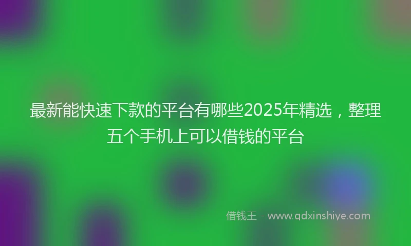 最新能快速下款的平台有哪些2025年精选，整理五个手机上可以借钱的平台