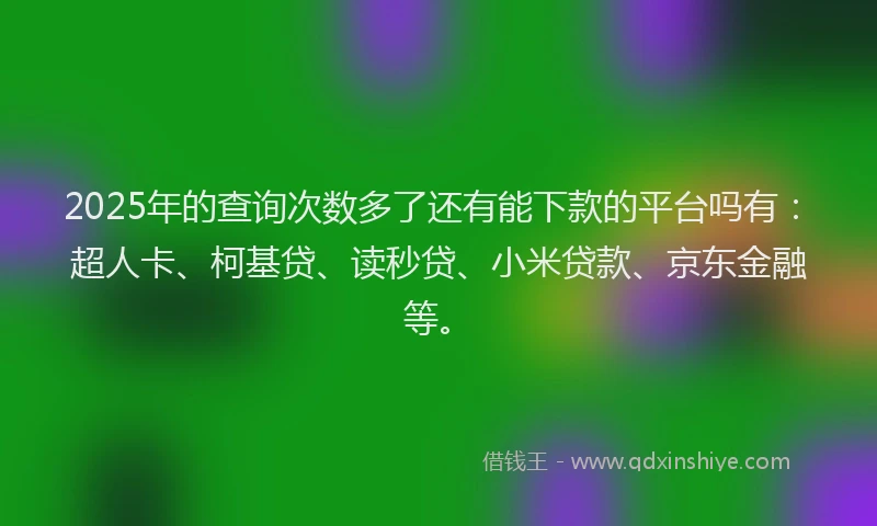 2025年的查询次数多了还有能下款的平台吗有：超人卡、柯基贷、读秒贷、小米贷款、京东金融等。