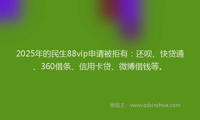 2025年的民生88vip申请被拒有：还呗、快贷通、360借条、信用卡贷、微博借钱等。